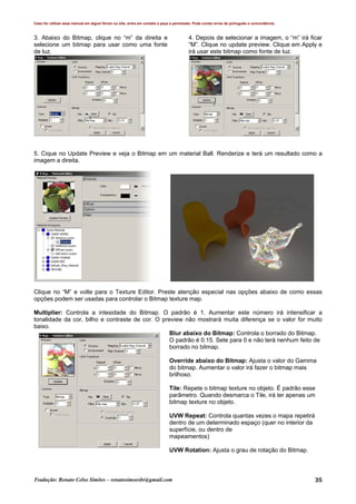 Caso for utilizar esse manual em algum fórum ou site, entre em contato e peça a permissão. Pode conter erros de português e concordância.
Tradução: Renato Celso Simões – renatosimoesbr@gmail.com 35
3. Abaixo do Bitmap, clique no “m” da direita e
selecione um bitmap para usar como uma fonte
de luz.
4. Depois de selecionar a imagem, o “m” irá ficar
“M”. Clique no update preview. Clique em Apply e
irá usar este bitmap como fonte de luz.
5. Cique no Update Preview e veja o Bitmap em um material Ball. Renderize e terá um resultado como a
imagem a direita.
Clique no “M” e volte para o Texture Editor. Preste atenção especial nas opções abaixo de como essas
opções podem ser usadas para controlar o Bitmap texture map.
Multiplier: Controla a intesidade do Bitmap. O padrão é 1. Aumentar este número irá intensificar a
tonalidade da cor, bilho e contraste de cor. O preview não mostrará muita diferença se o valor for muito
baixo.
Blur abaixo do Bitmap: Controla o borrado do Bitmap.
O padrão é 0.15. Sete para 0 e não terá nenhum feito de
borrado no bitmap.
Override abaixo do Bitmap: Ajusta o valor do Gamma
do bitmap. Aumentar o valor irá fazer o bitmap mais
brilhoso.
Tile: Repete o bitmap texture no objeto. É padrão esse
parâmetro. Quando desmarca o Tile, irá ter apenas um
bitmap texture no objeto.
UVW Repeat: Controla quantas vezes o mapa repetirá
dentro de um determinado espaço (quer no interior da
superfície, ou dentro de
mapeamentos)
UVW Rotation: Ajusta o grau de rotação do Bitmap.
 