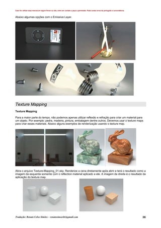 Caso for utilizar esse manual em algum fórum ou site, entre em contato e peça a permissão. Pode conter erros de português e concordância.
Tradução: Renato Celso Simões – renatosimoesbr@gmail.com 36
Abaixo algumas opções com o Emissive Layer.
Texture Mapping
Texture Mapping
Para a maior parte do tempo, não podemos apenas utilizar reflexão e refração para criar um material para
um objeto. Por exemplo: pedra, madeira, pintura, embalagem dentre outros. Devemos usar o texture maps
para criar esses materiais. Abaixo alguns exemplos de renderização usando o texture map.
Abra o arquivo Texture-Mapping_01.skp. Renderize a cena diretamente após abrir e terá o resultado como a
imagem da esquerda somente com o reflection material aplicado a ele. A imagem da direita é o resultado da
aplicação do texture map.
 