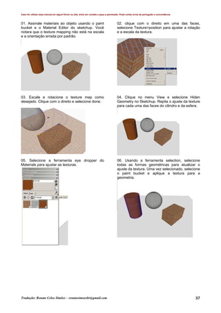 Caso for utilizar esse manual em algum fórum ou site, entre em contato e peça a permissão. Pode conter erros de português e concordância.
Tradução: Renato Celso Simões – renatosimoesbr@gmail.com 37
01. Assinale materiais ao objeto usando o paint
bucket e o Material Editor do sketchup. Você
notara que o texture mapping não está na escala
e a orientação errada por padrão.
02. clique com o direito em uma das faces,
selecione Texture>position para ajustar a rotação
e a escala da textura.
03. Escale e rotacione o texture map como
desejado. Clique com o direito e selecione done.
04. Clique no menu View e selecione Hiden
Geometry no Sketchup. Repita o ajuste da texture
para cada uma das faces do cilindro e da esfera.
05. Selecione a ferramenta eye dropper do
Materials para ajustar as texturas.
06. Usando a ferramenta selection, selecione
todas as formas geométricas para atualizar o
ajuste da textura. Uma vez selecionado, selecione
o paint bucket e aplique a textura para a
geometria.
 