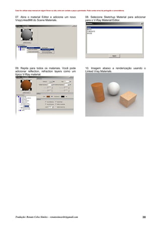 Caso for utilizar esse manual em algum fórum ou site, entre em contato e peça a permissão. Pode conter erros de português e concordância.
Tradução: Renato Celso Simões – renatosimoesbr@gmail.com 38
07. Abra o material Editor e adicione um novo
VrayLinkedMtl do Scene Materials.
08. Selecione Sketchup Material para adicionar
para o V-Ray Material Editor.
09. Repita para todos os materiais. Você pode
adicionar reflection, refraction layers como um
típico V-Ray material.
10. Imagem abaixo a renderização usando o
Linked Vray Materials.
 