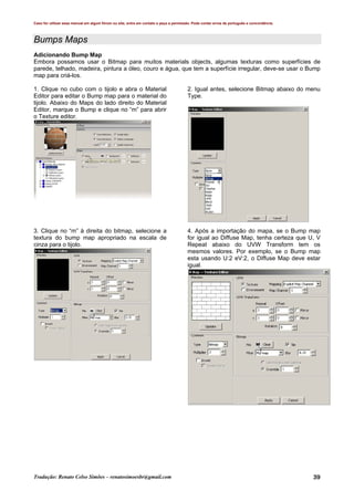 Caso for utilizar esse manual em algum fórum ou site, entre em contato e peça a permissão. Pode conter erros de português e concordância.
Tradução: Renato Celso Simões – renatosimoesbr@gmail.com 39
Bumps Maps
Adicionando Bump Map
Embora possamos usar o Bitmap para muitos materials objects, algumas texturas como superfícies de
parede, telhado, madeira, pintura a óleo, couro e água, que tem a superfície irregular, deve-se usar o Bump
map para criá-los.
1. Clique no cubo com o tijolo e abra o Material
Editor para editar o Bump map para o material do
tijolo. Abaixo do Maps do lado direito do Material
Editor, marque o Bump e clique no “m” para abrir
o Texture editor.
2. Igual antes, selecione Bitmap abaixo do menu
Type.
3. Clique no “m” à direita do bitmap, selecione a
textura do bump map apropriado na escala de
cinza para o tijolo.
4. Após a importação do mapa, se o Bump map
for igual ao Diffuse Map, tenha certeza que U, V
Repeat abaixo do UVW Transform tem os
mesmos valores. Por exemplo, se o Bump map
esta usando U:2 eV:2, o Diffuse Map deve estar
igual.
 