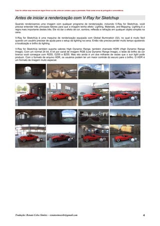 Caso for utilizar esse manual em algum fórum ou site, entre em contato e peça a permissão. Pode conter erros de português e concordância.
Tradução: Renato Celso Simões – renatosimoesbr@gmail.com 4
Antes de iniciar a renderização com V-Ray for Sketchup
Quando renderizamos uma imagem com qualquer programa de renderização, incluindo V-Ray for SketchUp, você
precisa entender três principais fatores para que a imagem tenha efeito: Lighting, Materials, and Mapping. Lighting é a
regra mais importante destes três. Ele irá dar o efeito de cor, sombra, reflexão e refração em qualquer objeto simples na
cena.
V-Ray for SketchUp é uma maquina de renderização equipada com Global Illumination (GI), no qual é muito fácil
quando um usuário precisar de ajuda para o setup da lighting na cena. Então não precisa perder muito tempo ajustando
a localização e brilho do lighting.
V-Ray for SketchUp também suporta valores High Dynamic Range, também chamado HDRI (High Dynamic Range
Image). Com um normal 24 bit, 8 bit por canal de imagem RGB (Low Dynamic Range Image), o teste de brilho da cor
branca você consegue com R255, G255 e B255. Mas isto ainda é um dos milhares de vezes que o sun light pode
produzir. Com o formato de arquivo HDR, os usuários podem ter um maior controle do escuro para o brilho. O HDR é
um formato de imagem muito especial.
 