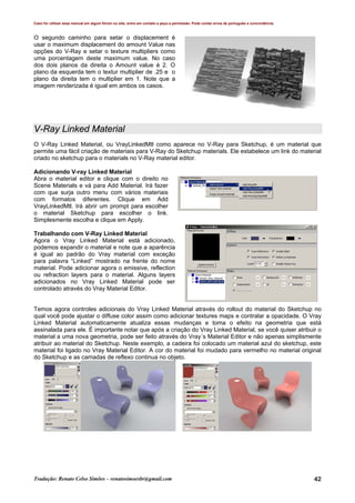 Caso for utilizar esse manual em algum fórum ou site, entre em contato e peça a permissão. Pode conter erros de português e concordância.
Tradução: Renato Celso Simões – renatosimoesbr@gmail.com 42
O segundo caminho para setar o displacement é
usar o maximum displacement do amount Value nas
opções do V-Ray e setar o texture multipliers como
uma porcentagem deste maximum value. No caso
dos dois planos da direita o Amount value é 2. O
plano da esquerda tem o textur multiplier de .25 e o
plano da direita tem o multiplier em 1. Note que a
imagem renderizada é igual em ambos os casos.
V-Ray Linked Material
O V-Ray Linked Material, ou VrayLinkedMtl como aparece no V-Ray para Sketchup, é um material que
permite uma fácil criação de materiais para V-Ray do Sketchup materials. Ele estabelece um link do material
criado no sketchup para o materials no V-Ray material editor.
Adicionando V-ray Linked Material
Abra o material editor e clique com o direito no
Scene Materials e vá para Add Material. Irá fazer
com que surja outro menu com vários materiais
com formatos diferentes. Clique em Add
VrayLinkedMtl. Irá abrir um prompt para escolher
o material Sketchup para escolher o link.
Simplesmente escolha e clique em Apply.
Trabalhando com V-Ray Linked Material
Agora o Vray Linked Material está adicionado,
podemos expandir o material e note que a aparência
é igual ao padrão do Vray material com exceção
para palavra “Linked” mostrado na frente do nome
material. Pode adicionar agora o emissive, reflection
ou refraction layers para o material. Alguns layers
adicionados no Vray Linked Material pode ser
controlado através do Vray Material Editor.
Temos agora controles adicionais do Vray Linked Material através do rollout do material do Sketchup no
qual você pode ajustar o diffuse color assim como adicionar textures maps e contralar a opacidade. O Vray
Linked Material automaticamente atualiza essas mudanças e toma o efeito na geometria que está
assinalada para ele. É importante notar que após a criação do Vray Linked Material, se você quiser atribuir o
material a uma nova geometria, pode ser feito através do Vray´s Material Editor e não apenas simplismente
atribuir ao material do Sketchup. Neste exemplo, a cadeira foi colocado um material azul do sketchup, este
material foi ligado no Vray Material Editor. A cor do material foi mudado para vermelho no material original
do Sketchup e as camadas de reflexo continua no objeto.
 