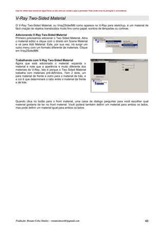 Caso for utilizar esse manual em algum fórum ou site, entre em contato e peça a permissão. Pode conter erros de português e concordância.
Tradução: Renato Celso Simões – renatosimoesbr@gmail.com 43
V-Ray Two-Sided Material
O V-Ray Two-Sided Material, ou Vray2SidedMtl como aparece no V-Ray para sketchup, é um material de
fácil criação de objetos translúcidos muito fino como papel, sombra de lâmpadas ou cortinas.
Adicionando V-Ray Two-Sided Material
Primeiro precisamos adicionar o Two Sided Material. Abra
o material editor e clique com o direito em Scene Material
e vá para Add Material. Este, por sua vez, irá surgir um
outro menu com um formato diferente de materiais. Clique
em Vray2SidedMtl.
Trabalhando com V-Ray Two-Sided Material
Agora que está adicionado o material, expanda o
material e note que a aparência é muito diferente dos
materiais do V-Ray. Isto é porque o Two Sided Material
trabalha com materiais pré-definidos. Tem 2 slots, um
para material de frente e outro para o material de trás, e
a cor é que determinará o ratio entre o material da frente
e de trás.
Quando clica no botão para o front material, uma caixa de dialogo perguntar para você escolher qual
material gostaria de ter no front material. Você poderá também definir um material para ambos os lados,
mas pode definir um material igual para ambos os lados.
 