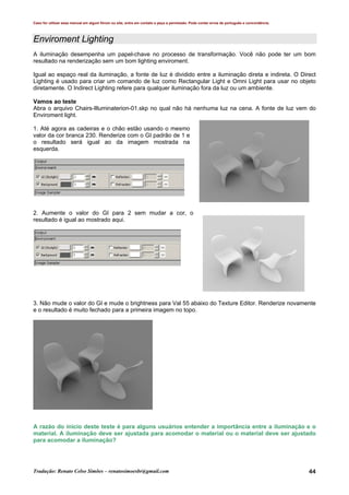Caso for utilizar esse manual em algum fórum ou site, entre em contato e peça a permissão. Pode conter erros de português e concordância.
Tradução: Renato Celso Simões – renatosimoesbr@gmail.com 44
Enviroment Lighting
A iluminação desempenha um papel-chave no processo de transformação. Você não pode ter um bom
resultado na renderização sem um bom lighting enviroment.
Igual ao espaço real da iluminação, a fonte de luz é dividido entre a iluminação direta e indireta. O Direct
Lighting é usado para criar um comando de luz como Rectangular Light e Omni Light para usar no objeto
diretamente. O Indirect Lighting refere para qualquer iluminação fora da luz ou um ambiente.
Vamos ao teste
Abra o arquivo Chairs-Illuminaterion-01.skp no qual não há nenhuma luz na cena. A fonte de luz vem do
Enviroment light.
1. Até agora as cadeiras e o chão estão usando o mesmo
valor da cor branca 230. Renderize com o GI padrão de 1 e
o resultado será igual ao da imagem mostrada na
esquerda.
2. Aumente o valor do GI para 2 sem mudar a cor, o
resultado é igual ao mostrado aqui.
3. Não mude o valor do GI e mude o brightness para Val 55 abaixo do Texture Editor. Renderize novamente
e o resultado é muito fechado para a primeira imagem no topo.
A razão do inicio deste teste é para alguns usuários entender a importância entre a iluminação e o
material. A iluminação deve ser ajustada para acomodar o material ou o material deve ser ajustado
para acomodar a iluminação?
 