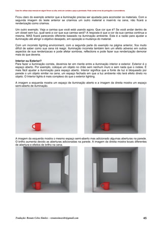 Caso for utilizar esse manual em algum fórum ou site, entre em contato e peça a permissão. Pode conter erros de português e concordância.
Tradução: Renato Celso Simões – renatosimoesbr@gmail.com 45
Ficou claro do exemplo anterior que a iluminação precisa ser ajustada para acomodar os materiais. Com a
segunda imagem do teste anterior se criarmos um outro material e inseri-lo na cena, não ficará a
renderização como criamos.
Um outro exemplo. Veja a camisa que você está usando agora. Que cor que é? Se você andar dentro de
um closet sem luz, qual será a cor que sua camisa será? A resposta é que a cor da sua camisa continua a
mesma, MAS ficará parecendo diferente baseado na iluminação ambiente. Esta é a razão para ajustar a
iluminação até atingir o objetivo desejado, em oposição a mudança do material.
Com um incorreto lignting environment, com a segunda parte do exemplo na página anterior, fica muito
difícil de saber como sua cena irá reagir. Iluminação incorreta também tem um efeito adverso em outros
aspectos de sua renderizacao e pode afetar sombras, reflections e pode fazer sua renderização demorar
mais do que deveria.
Interior ou Exterior?
Para fazer a iluminação correta, devemos ter em mente entre a iluminação interior e exterior. Exterior é o
espaço aberto. Por exemplo, coloque um objeto no chão sem nenhum muro e sem nada que o rodeie. É
mais fácil ajustar a iluminação para espaço aberto. Interior significa que a fonte de luz é bloqueado por
parede o um objeto similar na cena, um espaço fechado em que a luz ambiente não terá efeito direto no
objeto. O Interior lights é mais complexo do que o exterior lighting.
A imagem a esquerda mostra um espaço de iluminação aberto e a imagem da direita mostra um espaço
semi-aberto de iluminação.
A imagem da esquerda mostra o mesmo espaço semi-aberto mas adicionado algumas aberturas na parede.
O brilho aumenta devido as aberturas adicionadas na parede. A imagem da direita mostra locais diferentes
de abertura e efeitos de brilho na cena.
 