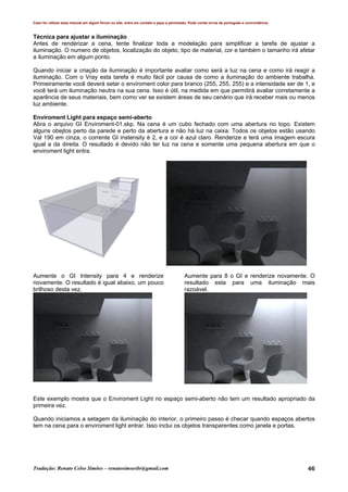 Caso for utilizar esse manual em algum fórum ou site, entre em contato e peça a permissão. Pode conter erros de português e concordância.
Tradução: Renato Celso Simões – renatosimoesbr@gmail.com 46
Técnica para ajustar a iluminação
Antes de renderizar a cena, tente finalizar toda a modelação para simplificar a tarefa de ajustar a
iluminação. O numero de objetos, localização do objeto, tipo de material, cor e também o tamanho irá afetar
a iluminação em algum ponto.
Quando iniciar a criação da iluminação é importante avaliar como será a luz na cena e como irá reagir a
iluminação. Com o Vray esta tarefa é muito fácil por causa de como a iluminação do ambiente trabalha.
Primeiramente você deverá setar o enviroment color para branco (255, 255, 255) e a intensidade ser de 1, e
você terá um iluminação neutra na sua cena. Isso é útil, na medida em que permitirá avaliar corretamente a
aparência de seus materiais, bem como ver se existem áreas de seu cenário que irá receber mais ou menos
luz ambiente.
Enviroment Light para espaço semi-aberto
Abra o arquivo GI Enviroment-01.skp. Na cena é um cubo fechado com uma abertura no topo. Existem
alguns obejtos perto da parede e perto da abertura e não há luz na caixa. Todos os objetos estão usando
Val 190 em cinza, o corrente GI instensity é 2, e a cor é azul claro. Renderize e terá uma imagem escura
igual a da direita. O resultado é devido não ter luz na cena e somente uma pequena abertura em que o
enviroment light entra.
Aumente o GI Intensity para 4 e renderize
novamente. O resultado é igual abaixo, um pouco
brilhoso desta vez.
Aumente para 8 o GI e renderize novamente. O
resultado esta para uma iluminação mais
razoável.
Este exemplo mostra que o Enviroment Light no espaço semi-aberto não tem um resultado apropriado da
primeira vez.
Quando iniciamos a setagem da iluminação do interior, o primeiro passo é checar quando espaços abertos
tem na cena para o enviroment light entrar. Isso inclui os objetos transparentes como janela e portas.
 