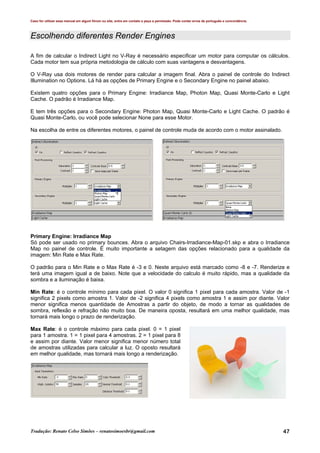 Caso for utilizar esse manual em algum fórum ou site, entre em contato e peça a permissão. Pode conter erros de português e concordância.
Tradução: Renato Celso Simões – renatosimoesbr@gmail.com 47
Escolhendo diferentes Render Engines
A fim de calcular o Indirect Light no V-Ray é necessário especificar um motor para computar os cálculos.
Cada motor tem sua própria metodologia de cálculo com suas vantagens e desvantagens.
O V-Ray usa dois motores de render para calcular a imagem final. Abra o painel de controle do Indirect
Illumination no Options. Lá há as opções de Primary Engine e o Secondary Engine no painel abaixo.
Existem quatro opções para o Primary Engine: Irradiance Map, Photon Map, Quasi Monte-Carlo e Light
Cache. O padrão é Irradiance Map.
E tem três opções para o Secondary Engine: Photon Map, Quasi Monte-Carlo e Light Cache. O padrão é
Quasi Monte-Carlo, ou você pode selecionar None para esse Motor.
Na escolha de entre os diferentes motores, o painel de controle muda de acordo com o motor assinalado.
Primary Engine: Irradiance Map
Só pode ser usado no primary bounces. Abra o arquivo Chairs-Irradiance-Map-01.skp e abra o Irradiance
Map no painel de controle. É muito importante a setagem das opções relacionado para a qualidade da
imagem: Min Rate e Max Rate.
O padrão para o Min Rate e o Max Rate é -3 e 0. Neste arquivo está marcado como -8 e -7. Renderize e
terá uma imagem igual a de baixo. Note que a velocidade do calculo é muito rápido, mas a qualidade da
sombra e a iluminação é baixa.
Min Rate: é o controle mínimo para cada pixel. O valor 0 significa 1 pixel para cada amostra. Valor de -1
significa 2 pixels como amostra 1. Valor de -2 significa 4 pixels como amostra 1 e assim por diante. Valor
menor significa menos quantidade de Amostras a partir do objeto, de modo a tornar as qualidades de
sombra, reflexão e refração não muito boa. De maneira oposta, resultará em uma melhor qualidade, mas
tornará mais longo o prazo de renderização.
Max Rate: é o controle máximo para cada pixel. 0 = 1 pixel
para 1 amostra. 1 = 1 pixel para 4 amostras. 2 = 1 pixel para 8
e assim por diante. Valor menor significa menor número total
de amostras utilizadas para calcular a luz. O oposto resultará
em melhor qualidade, mas tornará mais longo a renderização.
 