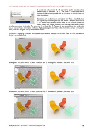 Caso for utilizar esse manual em algum fórum ou site, entre em contato e peça a permissão. Pode conter erros de português e concordância.
Tradução: Renato Celso Simões – renatosimoesbr@gmail.com 48
O padrão da setagem de -3 e 0 representa quatro passos para a
renderização do trabalho. De -3, -2-1 para 0. Então você verá o
Prepass 1 of 4 para Prepass 4 of 4 do processo da renderização na
caixa de diálogo.
De acordo com as definições acima para Min Rate e Max Rate, isso
não significa que as setagens de -8 e -5 terá o mesmo resultado de
-3 e 0, apesar de que cada usuário pode ter um conjunto de valores
baixos para o Min e Max Rate para um preview mais rápido criando
simultaneamente a iluminação. Por exemplo: -6 e -5 ou -4 e -3. Apesar de que a qualidade não será muito
boa, o preview ficará ótimo para avaliação. Após as setagens corretas, então poderá renderizar com valores
altos para uma imagem com qualidade final melhor.
A imagem a esquerda mostra o ultimo passo do Irradiance Map para o Min/Max Rate de -3/0. A imagem à
direita é o resultado final.
A imagem a esquerda mostra o ultimo passo de -4 e -3. A imagem à direita é o resultado final.
A imagem a esquerda mostra o ultimo passo de -3 e -2. A imagem à direita é o resultado final.
 