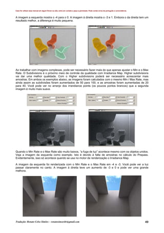 Caso for utilizar esse manual em algum fórum ou site, entre em contato e peça a permissão. Pode conter erros de português e concordância.
Tradução: Renato Celso Simões – renatosimoesbr@gmail.com 49
A imagem a esquerda mostra o -4 para o 0. A imagem à direita mostra o -3 e 1. Embora o da direita tem um
resultado melhor, a diferença é muito pequena.
Ao trabalhar com imagens complexas, pode ser necessário fazer mais do que apenas ajustar o Min e o Max
Rate. O Subdivisions é o próximo meio de controle da qualidade com Irradiance Map. Higher subdivisions
vai dar uma melhor qualidade. Com o Higher subdivisions poderá ser necessário acrescentar mais
amostras. Em ambos os exemplos abaixo, as imagens foram calculados com o mesmo Min / Max Rate, mas
ainda assim as subdivisões foram aumentados de 50 para 100, e as amostras foram aumentadas de 20
para 40. Você pode ver no arranjo dos irrandiance points (os poucos pontos brancos) que a segunda
imagem é muito mais suave.
Quando o Min Rate e o Max Rate são muito baixos, “a fuga de luz” acontece mesmo com os objetos unidos.
Veja a imagem da esquerda como exemplo. Isto é devido à falta de amostras no cálculo do Prepass.
Evidentemente, isso só acontece quando se usa no motor de renderização o Irradiance Map.
A imagem da esquerda foi renderizada com o Min Rate e o Max Rate em -4 e -3. Você pode ver a luz
passar claramente no canto. A imagem à direita teve um aumento de -3 e 0 e pode ver uma grande
melhora.
 