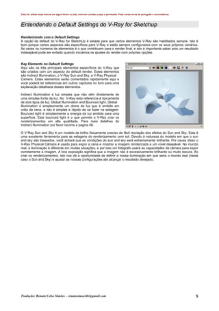 Caso for utilizar esse manual em algum fórum ou site, entre em contato e peça a permissão. Pode conter erros de português e concordância.
Tradução: Renato Celso Simões – renatosimoesbr@gmail.com 5
Entendendo o Default Settings do V-Ray for Sketchup
Renderizando com o Default Settings
A opção de default do V-Ray for SketchUp é setada para que certos elementos V-Ray são habilitados sempre. Isto é
bom porque certos aspectos são específicos para V-Ray e estão sempre configurados com os seus próprios cenários.
Às vezes os números de elementos é o que contribuem para o render final, e isto é importante saber pois um resultado
indesejável pode ser evitado quando iniciamos os ajustes do render com próprias opções.
Key Elements no Default Settings
Aqui são os três principais elementos específicos do V-Ray que
são criados com um aspecto do default render. Estes elementos
são Indirect Illumination, o V-Ray Sun and Sky, e V-Ray Physical
Camera. Estes elementos serão comentados rapidamente aqui e
você poderá ter referencias em outros capítulos no livro para uma
explanação detalhada destes elementos.
Indirect Illumination é luz simples que não vêm diretamente de
uma simples fonte de luz. No V-Ray esta referencia é tipicamente
de dois tipos de luz: Global Illumination and Bounced light. Global
Illumination é simplesmente um dome de luz que é emitido em
volta da cena, e isto é simples e rápido de se fazer na setagem.
Bounced light é simplesmente a energia da luz emitida para uma
superfície. Este bounced light é o que permite o V-Ray criar os
renderizamentos em alta qualidade. Para mais detalhes do
Indirect Illumination por favor recorra a pagina 66.
O V-Ray Sun and Sky é um modelo de brilho fisicamente preciso de fácil recriação dos efeitos do Sun and Sky. Esta é
uma excelente ferramenta para as setagens do renderizamento com sol. Devido à natureza do modelo em que o sun
and sky são baseados, você achará que as condições do sun and sky será extremamente brilhante. Por causa disso o
V-Ray Physical Câmera é usado para expor a cena e mostrar a imagem renderizada a um nível desejável. No mundo
real, a iluminação é diferente em muitas situações, e por isso um fotógrafo usará as capacidades da câmara para expor
corretamente a imagem. A boa exposição significa que a imagem não é excessivamente brilhante ou muito escura. Ao
criar os renderizamentos, isto nos dá a oportunidade de definir a nossa iluminação em que seria o mundo real (neste
caso o Sun and Sky) e ajustar as nossas configurações até alcançar o resultado desejado.
 
