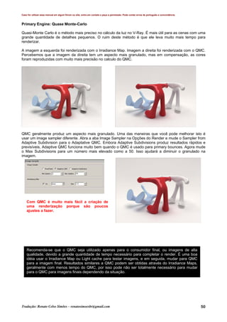 Caso for utilizar esse manual em algum fórum ou site, entre em contato e peça a permissão. Pode conter erros de português e concordância.
Tradução: Renato Celso Simões – renatosimoesbr@gmail.com 50
Primary Engine: Quase Monte-Carlo
Quasi-Monte Carlo é o método mais preciso no cálculo da luz no V-Ray. É mais útil para as cenas com uma
grande quantidade de detalhes pequenos. O ruim deste método é que ele leva muito mais tempo para
renderizar.
A imagem a esquerda foi renderizada com o Irradiance Map. Imagem a direita foi renderizada com o QMC.
Percebemos que a imagem da direita tem um aspecto mais granulado, mas em compensação, as cores
foram reproduzidas com muito mais precisão no calculo do QMC.
QMC geralmente produz um aspecto mais granulado. Uma das maneiras que você pode melhorar isto é
usar um image sampler diferente. Abra a aba Image Sampler na Opções do Render e mude o Sampler from
Adaptive Subdivision para o Adaptative QMC. Embora Adaptive Subdivisions produz resultados rápidos e
previsíveis, Adaptive QMC funciona muito bem quando o QMC é usado para primary bounces. Agora mude
o Max Subdivisions para um número mais elevado como a 50. Isso ajudará a diminuir o granulado na
imagem.
Com QMC é muito mais fácil a criação de
uma renderização porque são poucos
ajustes a fazer.
Recomenda-se que o QMC seja utilizado apenas para o consumidor final, ou imagens de alta
qualidade, devido a grande quantidade de tempo necessário para completar o render. É uma boa
idéia usar o Irradiance Map ou Light cache para testar imagens, e em seguida, mudar para QMC
para a imagem final. Resultados similares a QMC podem ser obtidas através do Irradiance Maps,
geralmente com menos tempo do QMC, por isso pode não ser totalmente necessário para mudar
para o QMC para imagens finais dependendo da situação.
 
