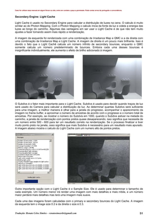 Caso for utilizar esse manual em algum fórum ou site, entre em contato e peça a permissão. Pode conter erros de português e concordância.
Tradução: Renato Celso Simões – renatosimoesbr@gmail.com 51
Secondary Engine: Light Cache
Light Cache é usado no Secondary Engine para calcular a distribuição de luzes na cena. O calculo é muito
similar ao do Photon Mapping. Com o Photon Mapping o calculo inicia da fonte da luz e coleta a energia das
luzes ao longo do caminho. Algumas das vantagens em ser usar o Light Cache é de que não tem muito
ajustes a fazer tornando assim mais rápido a renderização.
A imagem da esquerda foi renderizada com uma combinação de Irradiance Map e QMC e a da direita com
uma combinação de Irradiance Map e Light Cache. A imagem da direita é um pouco mais brilhante. Isso é
devido o fato que o Light Cachê calcula um número infinito de secondary bounces, enquanto o QMC
somente calcula um número predeterminado de bounces. Embora cada uma desses bounces é
insignificante individualmente, ele aumenta o efeito de brilho adicionado à imagem.
O Subdivs é o fator mais importante para o Light Cache. Subdivs é usado para decidir quando traços de luz
será usado do Camera para calcular a distribuição da luz. Ao determinar quantas Subdivs será suficiente
para uma imagem, a melhor maneira é olhar para a janela do progresso, acompanhar o aparecimento da
imagem no frame buffer, e aproximar o número de amostras de acordo com o progresso e o número total de
amostras. Por exemplo, se mostrar o número do Subdvis em 1000, quando o Subdivs estiver na metade do
caminho, a janela de renderização com pontos pretos quase desaparecendo, isso significa que necessita de
um número entre 500 - 600 para ter um resultado correto na renderização. Se o processo finalizar e tiver
muito ponto preto na janela, osso significa que mais Subdivs é necessário para um resultado mais apurado.
A imagem abaixo mostra o calculo do Light Cache com um numero alto de pontos pretos.
Outra importante opção com o Light Cache é o Sample Size. Ele é usado para determinar o tamanho de
cada exemplo. Um número menor irá render uma imagem com mais detalhes e mais nítida, e um número
maior perderá mais detalhes mas terá uma imagem mais suave.
Cada uma das imagens foram calculadas com o primary e secondary bounces do Light Cache. A imagem
da esquerda tem o image size 0.2 e da direita o size é 0.3.
 