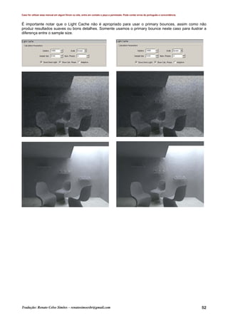Caso for utilizar esse manual em algum fórum ou site, entre em contato e peça a permissão. Pode conter erros de português e concordância.
Tradução: Renato Celso Simões – renatosimoesbr@gmail.com 52
É importante notar que o Light Cache não é apropriado para usar o primary bounces, assim como não
produz resultados suaves ou bons detalhes. Somente usamos o primary bounce neste caso para ilustrar a
diferença entre o sample size.
 