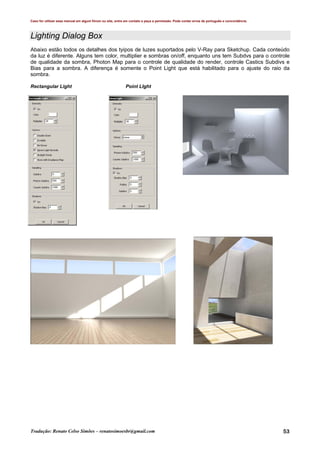 Caso for utilizar esse manual em algum fórum ou site, entre em contato e peça a permissão. Pode conter erros de português e concordância.
Tradução: Renato Celso Simões – renatosimoesbr@gmail.com 53
Lighting Dialog Box
Abaixo estão todos os detalhes dos tyipos de luzes suportados pelo V-Ray para Sketchup. Cada conteúdo
da luz é diferente. Alguns tem color, multiplier e sombras on/off, enquanto uns tem Subdvs para o controle
de qualidade da sombra, Photon Map para o controle de qualidade do render, controle Castics Subdivs e
Bias para a sombra. A diferença é somente o Point Light que está habilitado para o ajuste do raio da
sombra.
Rectangular Light Point LIght
 