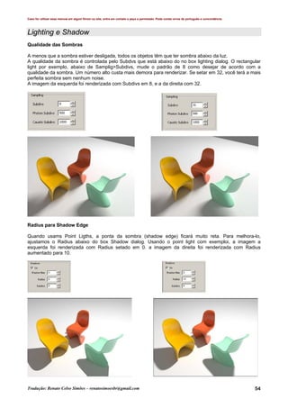 Caso for utilizar esse manual em algum fórum ou site, entre em contato e peça a permissão. Pode conter erros de português e concordância.
Tradução: Renato Celso Simões – renatosimoesbr@gmail.com 54
Lighting e Shadow
Qualidade das Sombras
A menos que a sombra estiver desligada, todos os objetos têm que ter sombra abaixo da luz.
A qualidade da sombra é controlada pelo Subdvs que está abaixo do no box lighting dialog. O rectangular
light por exemplo, abaixo de Samplig>Subdivs, mude o padrão de 8 como desejar de acordo com a
qualidade da sombra. Um número alto custa mais demora para renderizar. Se setar em 32, você terá a mais
perfeita sombra sem nenhum noise.
A imagem da esquerda foi renderizada com Subdivs em 8, e a da direita com 32.
Radius para Shadow Edge
Quando usams Point Ligths, a ponta da sombra (shadow edge) ficará muito reta. Para melhora-lo,
ajustamos o Radius abaixo do box Shadow dialog. Usando o point light com exemploi, a imagem a
esquerda foi renderizada com Radius setado em 0. a imagem da direita foi renderizada com Radius
aumentado para 10.
 