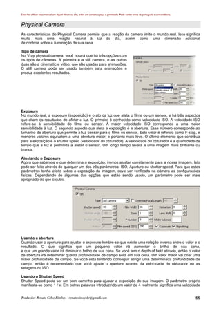 Caso for utilizar esse manual em algum fórum ou site, entre em contato e peça a permissão. Pode conter erros de português e concordância.
Tradução: Renato Celso Simões – renatosimoesbr@gmail.com 55
Physical Camera
As características do Physical Camera permite que a reação da camera imite o mundo real. Isso significa
muito mais uma reação natural à luz do dia, assim como uma dimensão adicional
de controle sobre a iluminação de sua cena.
Tipo de camera
No Vray physical camera, você notará que há três opções com
os tipos de câmeras. A primeira é a still camera, e as outras
duas são a cinematic e video, que são usadas para animações.
O still camera pode ser usado também para animações e
produz excelentes resultados.
Exposure
No mundo real, a exposure (exposição) é o ato da luz que afeta o filme ou um sensor, e há três aspectos
que ditam os resultados de afetar a luz. O primeiro é conhecido como velocidade ISO. A velocidade ISO
refere-se à sensibilidade do filme ou sensor. A maior velocidade ISO corresponde a uma maior
sensibilidade à luz. O segundo aspecto que afeta a exposição é a abertura. Esse número corresponde ao
tamanho da abertura que permite a luz passar para o filme ou sensor. Este valor é referido como F-stop, e
menores valores equivalem a uma abertura maior, e portanto mais leve. O último elemento que contribua
para a exposição é o shutter speed (velocidade do obturador). A velocidade do obturador é a quantidade de
tempo que a luz é permitida a afetar o sensor. Um longo tempo levará a uma imagem mais brilhante ou
branca.
Ajustando o Exposure
Agora que sabemos o que determina a exposição, iremos ajustar corretamente para a nossa imagem. Isto
pode ser feito através de qualquer um dos três parâmetros: ISO, Aperture ou shutter speed. Para que estes
parâmetros tenha efeito sobre a exposição da imagem, deve ser verificada na câmara as configurações
físicas. Dependendo de algumas das opções que estão sendo usado, um parâmetro pode ser mais
apropriado do que o outro.
Usando a abertura
Quando usar o aperture para ajustar o exposure lembre-se que existe uma relação inversa entre o valor e o
resultado. O que significa que um pequeno valor irá aumentar o brilho de sua cena,
e que um grande valor irá diminuir o brilho de sua cena. Se você tem o depth of field ativado, então o valor
de abertura irá determinar quanta profundidade de campo será em sua cena. Um valor maior vai criar uma
maior profundidade de campo. Se você está tentando conseguir atingir uma determinada profundidade de
campo, então é recomendado que você ajuste o aperture através da velocidade do obturador ou as
setagens do ISO.
Usando o Shutter Speed
Shutter Speed pode ser um bom caminho para ajustar a exposição de sua imagem. O parâmetro próprio
manifesta-se como 1 / x. Em outras palavras introduzindo um valor de 4 realmente significa uma velocidade
 