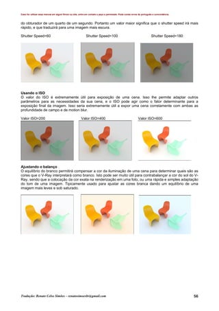 Caso for utilizar esse manual em algum fórum ou site, entre em contato e peça a permissão. Pode conter erros de português e concordância.
Tradução: Renato Celso Simões – renatosimoesbr@gmail.com 56
do obturador de um quarto de um segundo. Portanto um valor maior significa que o shutter speed irá mais
rápido, e que traduzirá para uma imagem mais escura.
Shutter Speed=60 Shutter Speed=100 Shutter Speed=180
Usando o ISO
O valor do ISO é extremamente útil para exposição de uma cena. Isso lhe permite adaptar outros
parâmetros para as necessidades da sua cena, e o ISO pode agir como o fator determinante para a
exposição final da imagem. Isso seria extremamente útil a expor uma cena corretamente com ambas as
profundidade de campo e de motion blur.
Valor ISO=200 Valor ISO=400 Valor ISO=600
Ajustando o balanço
O equilíbrio do branco permitirá compensar a cor da iluminação de uma cena para determinar quais são as
cores que o V-Ray interpretará como branco. Isto pode ser muito útil para contrabalançar a cor do sol do V-
Ray, sendo que a colocação da cor exata na renderização em uma foto, ou uma rápida e simples adaptação
do tom de uma imagem. Tipicamente usado para ajustar as cores branca dando um equilíbrio de uma
imagem mais leves e sob saturado.
 