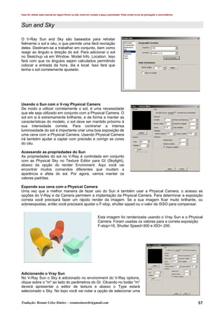 Caso for utilizar esse manual em algum fórum ou site, entre em contato e peça a permissão. Pode conter erros de português e concordância.
Tradução: Renato Celso Simões – renatosimoesbr@gmail.com 57
Sun and Sky
O V-Ray Sun and Sky são baseados para retratar
fielmente o sol e céu, o que permite uma fácil recriação
deles. Destinam-se a trabalhar em conjunto, bem como
reagir ao ângulo e direção do sol. Para adicionar o sol
no Sketchup vá em Window. Model Info, Location. Isso
fará com que os ângulos sejam calculados permitindo
colocar a entrada da hora, dia e local. Isso fará que
tenha o sol corretamente ajustado.
Usando o Sun com o V-ray Physical Camera
De modo a utilizar corretamente o sol, é uma necessidade
que ele seja utilizado em conjunto com a Physical Camera. O
sol em si é extremamente brilhante, e de forma a manter as
características do modelo, o sol deve ser mantido próximo à
sua intensidade correta. Para contrariar a intensa
luminosidade do sol é importante criar uma boa exposição de
uma cena com a Physical Camera. Usando Physical Camera
irá também ajudar a captar com precisão e corrigir as cores
do céu.
Acessando as propriedades do Sun
As propriedades do sol no V-Ray é controlada em conjunto
com as Physical Sky no Texture Editor para GI (Skylight),
abaixo da opção do render Enviroment. Aqui você vai
encontrar muitos comandos diferentes que mudam a
aparência e afeta do sol. Por agora, vamos manter os
valores padrões.
Expondo sua cena com a Physical Camera
Uma vez que a melhor maneira de fazer uso do Sun é também usar a Physical Camera, o acesso as
opções do V-Ray e da Camera permitem a implantação da Physical Camera. Para determinar a exposição
correta você precisará fazer um rápido render da imagem. Se a sua imagem ficar muito brilhante, ou
sobreexpostas, então você precisará ajustar o F-stop, shutter spped ou o valor da ISSO para compensar.
Esta imagem foi renderizada usando o Vray Sun e o Physical
Camera. Foram usadas os valores para a correta exposição:
F-stop=16, Shutter Speed=300 e ISO= 200.
Adicionando o Vray Sun
No V-Ray Sun o Sky é adicionado no environment do V-Ray options,
clique sobre o "m" ao lado do parâmetros do GI. Clicando no botão "m"
deverá apresentar o editor de textura e abaixo o Type estará
selecionado o Sky. No topo você vai notar a opção de selecionar uma
 