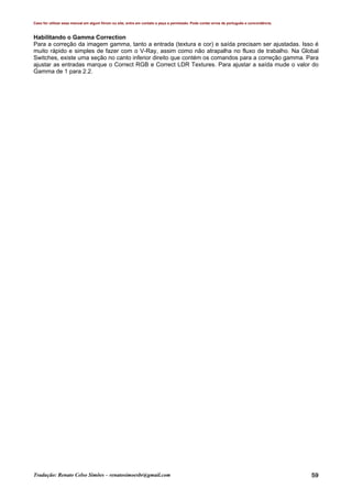 Caso for utilizar esse manual em algum fórum ou site, entre em contato e peça a permissão. Pode conter erros de português e concordância.
Tradução: Renato Celso Simões – renatosimoesbr@gmail.com 59
Habilitando o Gamma Correction
Para a correção da imagem gamma, tanto a entrada (textura e cor) e saída precisam ser ajustadas. Isso é
muito rápido e simples de fazer com o V-Ray, assim como não atrapalha no fluxo de trabalho. Na Global
Switches, existe uma seção no canto inferior direito que contém os comandos para a correção gamma. Para
ajustar as entradas marque o Correct RGB e Correct LDR Textures. Para ajustar a saída mude o valor do
Gamma de 1 para 2.2.
 