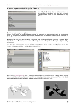 Caso for utilizar esse manual em algum fórum ou site, entre em contato e peça a permissão. Pode conter erros de português e concordância.
Tradução: Renato Celso Simões – renatosimoesbr@gmail.com 6
Render Options do V-Ray for Sketchup
Abra V-Ray for SketchUp - Render Options tem todos os
parâmetros de renderização. Você pode abrir o Render
Options do menu Plugin ou clicar diretamente no Vray
Options.
Salvar e carregar setagens no Options
Existem muitas opções de configurações para o V-Ray for SketchUp. Os usuários podem salvar as configurações
atuais, ou salvar arquivos diferentes de acordo com diferentes cenas, ou diferentes configurações de qualidade, ou
tornar diferente motores.
A partir de File> Save para salvar opções de configuração. Use .Visopt como o formato do arquivo. É somente 2KB o
tamanho do arquivo. Quando o arquivo é salvo no SketchUp, todas as mudanças das configurações no Options V-Ray
serão salvas.
Use File> Load para carregar os arquivos .visopt no arquivo Options. Ele irá substituir as configurações atuais. Use
Resoure Defaults para restaurar a configuração original do V-Ray.
Abra o arquivo Chairs-Original.skp. Tem 3 cadeiras e um plano infinito no chão neste arquivo. Todos os objetos não tem
nenhum material e não há uma luz na cena também. Por favor, clique no ícone azul no menu do V-Ray, e você obterá
essa imagem em tom cinzento sem alterar qualquer configuração nas opções do V-Ray.
 