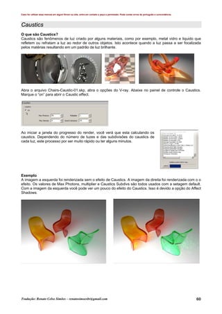 Caso for utilizar esse manual em algum fórum ou site, entre em contato e peça a permissão. Pode conter erros de português e concordância.
Tradução: Renato Celso Simões – renatosimoesbr@gmail.com 60
Caustics
O que são Caustics?
Caustics são fenômenos de luz criado por alguns materiais, como por exemplo, metal vidro e liquido que
refletem ou refratam a luz ao redor de outros objetos. Isto acontece quando a luz passa a ser focalizada
pelos matérias resultando em um padrão de luz brilhante.
Abra o arquivo Chairs-Caustic-01.skp, abra o opções do V-ray. Abaixe no painel de controle o Caustics.
Marque o “on” para abrir o Caustic effect.
Ao iniciar a janela do progresso do render, você verá que esta calculando os
caustics. Dependendo do número de luzes e das subdivisões do caustics de
cada luz, este processo por ser muito rápido ou ter alguns minutos.
Exemplo
A imagem a esquerda foi renderizada sem o efeito de Caustics. A imagem da direita foi renderizada com o o
efeito. Os valores de Max Photons, multiplier e Caustics Subdivs são todos usados com a setagem default.
Com a imagem da esquerda você pode ver um pouco do efeito do Caustics. Isso é devido a opção do Affect
Shadows.
 