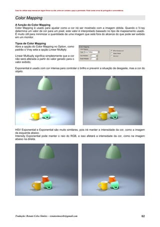 Caso for utilizar esse manual em algum fórum ou site, entre em contato e peça a permissão. Pode conter erros de português e concordância.
Tradução: Renato Celso Simões – renatosimoesbr@gmail.com 62
Color Mapping
A função do Color Mapping
Color Mapping é usado para ajustar como a cor irá ser mostrado com a imagem obtida. Quando o V-ray
determina um valor de cor para um pixel, este valor é interpretado baseado no tipo de mapeamento usado.
É muito útil para minimizar a quantidade de uma imagem que está fora do alcance do que pode ser exibido
em um monitor.
Tipos de Color Mapping
Abra a opção do Color Mapping no Option, como
padrão o Vray seta a opção Linear Multiply.
Linear Multiuply significa simplesmente que a cor
não será alterada a partir do valor gerado para o
valor exibido.
Exponential é usado com cor intensa para controlar o brilho e prevenir a situação de desgaste, mas a cor do
objeto.
HSV Exponential e Exponential são muito similares, pois irá manter a intensidade da cor, como a imagem
da esquerda abaixo.
Intensity Exponential pode manter o raio do RGB, e isso afetará a intensidade da cor, como na imagem
abaixo na direita.
 