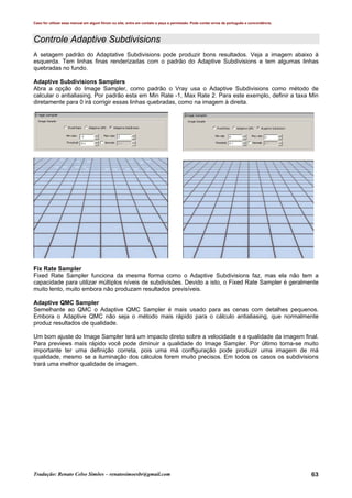 Caso for utilizar esse manual em algum fórum ou site, entre em contato e peça a permissão. Pode conter erros de português e concordância.
Tradução: Renato Celso Simões – renatosimoesbr@gmail.com 63
Controle Adaptive Subdivisions
A setagem padrão do Adaptative Subdivisions pode produzir bons resultados. Veja a imagem abaixo à
esquerda. Tem linhas finas renderizadas com o padrão do Adaptive Subdivisions e tem algumas linhas
quebradas no fundo.
Adaptive Subdivisions Samplers
Abra a opção do Image Sampler, como padrão o Vray usa o Adaptive Subdivisions como método de
calcular o antialiasing. Por padrão esta em Min Rate -1, Max Rate 2. Para este exemplo, definir a taxa Min
diretamente para 0 irá corrigir essas linhas quebradas, como na imagem à direita.
Fix Rate Sampler
Fixed Rate Sampler funciona da mesma forma como o Adaptive Subdivisions faz, mas ela não tem a
capacidade para utilizar múltiplos níveis de subdivisões. Devido a isto, o Fixed Rate Sampler é geralmente
muito lento, muito embora não produzam resultados previsíveis.
Adaptive QMC Sampler
Semelhante ao QMC o Adaptive QMC Sampler é mais usado para as cenas com detalhes pequenos.
Embora o Adaptive QMC não seja o método mais rápido para o cálculo antialiasing, que normalmente
produz resultados de qualidade.
Um bom ajuste do Image Sampler terá um impacto direto sobre a velocidade e a qualidade da imagem final.
Para previews mais rápido você pode diminuir a qualidade do Image Sampler. Por último torna-se muito
importante ter uma definição correta, pois uma má configuração pode produzir uma imagem de má
qualidade, mesmo se a iluminação dos cálculos forem muito precisos. Em todos os casos os subdivisions
trará uma melhor qualidade de imagem.
 