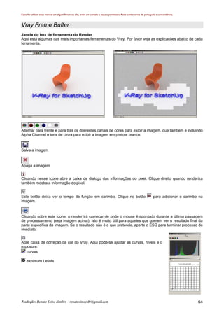 Caso for utilizar esse manual em algum fórum ou site, entre em contato e peça a permissão. Pode conter erros de português e concordância.
Tradução: Renato Celso Simões – renatosimoesbr@gmail.com 64
Vray Frame Buffer
Janela do box de ferramenta do Render
Aqui está algumas das mais importantes ferramentas do Vray. Por favor veja as explicações abaixo de cada
ferramenta.
Alternar para frente e para trás os diferentes canais de cores para exibir a imagem, que também é incluindo
Alpha Channel e tons de cinza para exibir a imagem em preto e branco.
Salva a imagem
Apaga a imagem
Clicando nesse ícone abre a caixa de dialogo das informações do pixel. Clique direito quando renderiza
também mostra a informação do pixel.
Este botão deixa ver o tempo da função em carimbo. Clique no botão para adicionar o carimbo na
imagem.
Clicando sobre este ícone, o render irá começar de onde o mouse é apontado durante a última passagem
de processamento (veja imagem acima). Isto é muito útil para aqueles que querem ver o resultado final da
parte específica da imagem. Se o resultado não é o que pretende, aperte o ESC para terminar processo de
imediato.
Abre caixa de correção de cor do Vray. Aqui pode-se ajustar as curvas, níveis e o
exposure.
curvas
exposure Levels
 