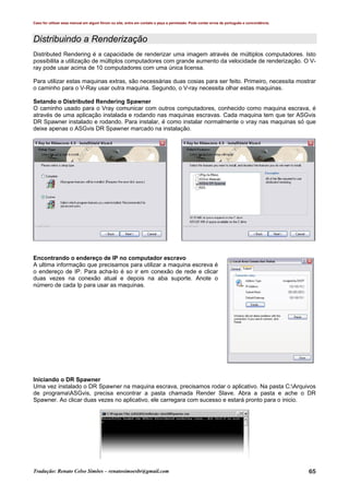 Caso for utilizar esse manual em algum fórum ou site, entre em contato e peça a permissão. Pode conter erros de português e concordância.
Tradução: Renato Celso Simões – renatosimoesbr@gmail.com 65
Distribuindo a Renderização
Distributed Rendering é a capacidade de renderizar uma imagem através de múltiplos computadores. Isto
possibilita a utilização de múltiplos computadores com grande aumento da velocidade de renderização. O V-
ray pode usar acima de 10 computadores com uma única licensa.
Para utilizar estas maquinas extras, são necessárias duas cosias para ser feito. Primeiro, necessita mostrar
o caminho para o V-Ray usar outra maquina. Segundo, o V-ray necessita olhar estas maquinas.
Setando o Distributed Rendering Spawner
O caminho usado para o Vray comunicar com outros computadores, conhecido como maquina escrava, é
através de uma aplicação instalada e rodando nas maquinas escravas. Cada maquina tem que ter ASGvis
DR Spawner instalado e rodando. Para instalar, é como instalar normalmente o vray nas maquinas só que
deixe apenas o ASGvis DR Spawner marcado na instalação.
Encontrando o endereço de IP no computador escravo
A ultima informação que precisamos para utilizar a maquina escreva é
o endereço de IP. Para acha-lo é so ir em conexão de rede e clicar
duas vezes na conexão atual e depois na aba suporte. Anote o
número de cada Ip para usar as maquinas.
Iniciando o DR Spawner
Uma vez instalado o DR Spawner na maquina escrava, precisamos rodar o aplicativo. Na pasta C:Arquivos
de programaASGvis, precisa encontrar a pasta chamada Render Slave. Abra a pasta e ache o DR
Spawner. Ao clicar duas vezes no aplicativo, ele carregara com sucesso e estará pronto para o inicio.
 