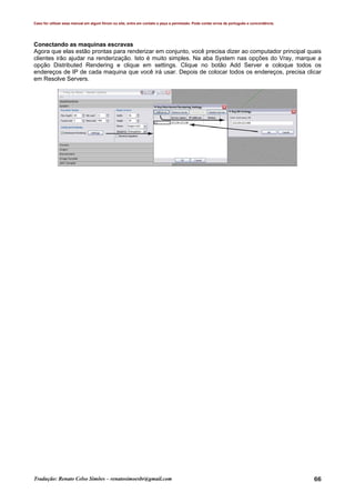 Caso for utilizar esse manual em algum fórum ou site, entre em contato e peça a permissão. Pode conter erros de português e concordância.
Tradução: Renato Celso Simões – renatosimoesbr@gmail.com 66
Conectando as maquinas escravas
Agora que elas estão prontas para renderizar em conjunto, você precisa dizer ao computador principal quais
clientes irão ajudar na renderização. Isto é muito simples. Na aba System nas opções do Vray, marque a
opção Distributed Rendering e clique em settings. Clique no botão Add Server e coloque todos os
endereços de IP de cada maquina que você irá usar. Depois de colocar todos os endereços, precisa clicar
em Resolve Servers.
 