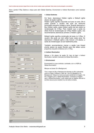 Caso for utilizar esse manual em algum fórum ou site, entre em contato e peça a permissão. Pode conter erros de português e concordância.
Tradução: Renato Celso Simões – renatosimoesbr@gmail.com 7
Abra a janela V-Ray Options e clique para abrir Global Switches, Environment e Indirect Illumination como ilustrado
abaixo.
1. Global Switches
Por favor, desmarque Hidden Lights e Default Lights
abaixo da seção Lighting.
Hidden Lights significa esconder as luzes na cena. Ele é
usado quando o usuário não quer ver nenhuma
iluminação enquanto modela a cena. Quando desmarca o
Box Hidden Lights, estes Hidden Lights não tem efeito na
renderização do V-Ray. Para impedir que a saída do
efeito final da renderização do V-Ray Hidden Lights, nós
recomendamos desmarcar primeiro o Hidden Lights.
Default Lights significa construção de luzes no V-Ray. O
usuário não pode ver nem editar luzes nesta cena. Se
desmarcar o Default Lights e não marcar o GI abaixo, a
saída da renderização vai ser totalmente preta.
Também recomendamos marcar a opção Low thread
priority abaixo da seção Render para não afetar outros
programas enquanto renderiza com o V-Ray.
2. Indirect Illumination
Marque o On abaixo da seção GI. Isso irá ligar o Indirect
Illumination, também chamado de Global Illumination.
3. Environment
Environment é o que controla o contraste, cor e o HDR do
Global Illumination.
Marque os boxes GI e Background.
Tire o mapa do Sky e Background clicando no M e colocando
none no mapa. Coloque o valor de 1 em GI (Skylight) e no
Background. Clique no ícone azul para renderizar a imagem. Irá
ter a imagem com o Global Illumination. Compare a imagem
sem o Global Illumination, você notará que os objetos não tem a
sombra escura pois recebem luz de todos os lados.
 