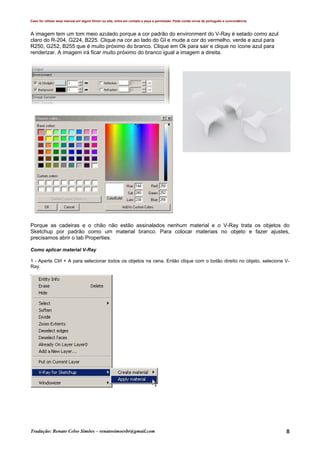 Caso for utilizar esse manual em algum fórum ou site, entre em contato e peça a permissão. Pode conter erros de português e concordância.
Tradução: Renato Celso Simões – renatosimoesbr@gmail.com 8
A imagem tem um tom meio azulado porque a cor padrão do environment do V-Ray é setado como azul
claro do R-204, G224, B225. Clique na cor ao lado do GI e mude a cor do vermelho, verde e azul para
R250, G252, B255 que é muito próximo do branco. Clique em Ok para sair e clique no ícone azul para
renderizar. A imagem irá ficar muito próximo do branco igual a imagem a direita.
Porque as cadeiras e o chão não estão assinalados nenhum material e o V-Ray trata os objetos do
Sketchup por padrão como um material branco. Para colocar materiais no objeto e fazer ajustes,
precisamos abrir o tab Properties.
Como aplicar material V-Ray
1 - Aperte Ctrl + A para selecionar todos os objetos na cena. Então clique com o botão direito no objeto, selecione V-
Ray.
 