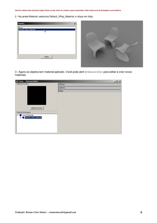 Caso for utilizar esse manual em algum fórum ou site, entre em contato e peça a permissão. Pode conter erros de português e concordância.
Tradução: Renato Celso Simões – renatosimoesbr@gmail.com 9
2 - Na janela Material, selecione Default_VRay_Material, e clique em Aply.
3 - Agora os objetos tem material aplicado. Você pode abrir o Material Editor para editar e criar novos
materiais.
 