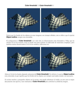 Color threshold 1.0 Color threshold 0.1
Notese que los bordes de los objetos en estas imagenes son siempre aﬁlados, esto se debe a que la opcion
Object outline siempre esta encendida.
Si conﬁguramos el Color threshold a un valor alto, tu efectivamente estas diciendole a VRay que no
calcule AA en las texturas. Esto se puede usar para acelerar el rederizado de materiales complejos, pero
tambien estaras desactivando el AA en las sombras, reﬂexiones etc.
Ahora el AA de los bordes depende solamente del Color threshold. Por defecto, la opcion Object outline
esta conectada, lo que signiﬁca que los bordes de los objetos son siempre suavizados siendo o no necesario.
Si existen muchos y peuqueños objetos en la escena, esto puede enlentecer el render, en este caso es mejor
desconectar esta opcion y usar solamente el Color threshold para controlar la calidad de imagen.
 