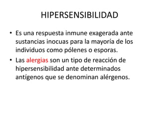 HIPERSENSIBILIDAD
• Es una respuesta inmune exagerada ante
sustancias inocuas para la mayoría de los
individuos como pólenes o esporas.
• Las alergias son un tipo de reacción de
hipersensibilidad ante determinados
antígenos que se denominan alérgenos.
 