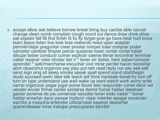    accept allow ask believe borrow break bring buy can/be able cancel
    change clean comb complain cough count cut dance draw drink drive
    eat explain fall fill find finish fit fix fly forget give go have hear hurt know
    learn leave listen live look lose make/do need open aceptar
    permitir/dejar preguntar creer prestar romper traer comprar poder
    cancelar cambiar limpiar peinar quejarse toser contar cortar bailar
    dibujar beber conducir comer explicar caerse llenar encontrar terminar
    caber reparar volar olvidar dar ir * tener oir dañar, herir saber/conocer
    aprender * salir/marcharse escuchar vivir mirar perder hacer necesitar
    abrir close/shut organize pay play put rain read reply run say see sell
    send sign sing sit sleep smoke speak spell spend stand start/begin
    study succeed swim take talk teach tell think translate travel try turn off
    turn on type understand use wait wake up want watch work worry write
    cerrar organizar pagar jugar poner llover leer responder correr decir ver
    vender enviar firmar cantar sentarse dormir fumar hablar deletrear
    gastar ponerse de pie comenzar estudiar tener exito nadar * tomar
    hablar enseñar decir pensar traducir viajar intentar apagar encender
    escribir a maquina entender utilizar/usar esperar despertar
    querer/desear mirar trabajar preocuparse escribir
 