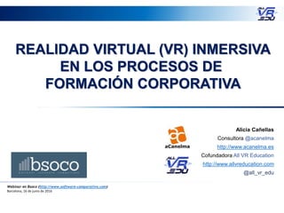 REALIDAD VIRTUAL (VR) INMERSIVA
EN LOS PROCESOS DE
FORMACIÓN CORPORATIVA
Webinar en Bsoco (http://www.software-comparativo.com)
Barcelona, 16 de junio de 2016
Alicia Cañellas
Consultora @acanelma
http://www.acanelma.es
Cofundadora All VR Education
http://www.allvreducation.com
@all_vr_edu
 