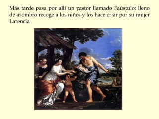 Más tarde pasa por allí un pastor llamado Faústulo; lleno de asombro recoge a los niños y los hace criar por su mujer Larencia 
