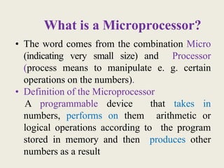 What is a Microprocessor?
• The word comes from the combination Micro
(indicating very small size) and Processor
(process means to manipulate e. g. certain
operations on the numbers).
• Definition of the Microprocessor
A programmable device that takes in
numbers, performs on them arithmetic or
logical operations according to the program
stored in memory and then produces other
numbers as a result
 
