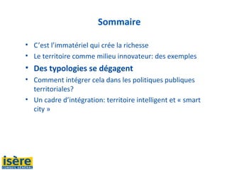 Sommaire
• C’est l’immatériel qui crée la richesse
• Le territoire comme milieu innovateur: des exemples
• Des typologies se dégagent
• Comment intégrer cela dans les politiques publiques 
territoriales?
• Un cadre d’intégration: territoire intelligent et « smart 
city »
 