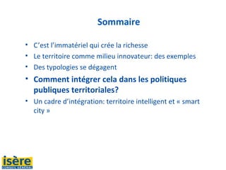 Sommaire
• C’est l’immatériel qui crée la richesse
• Le territoire comme milieu innovateur: des exemples
• Des typologies se dégagent
• Comment intégrer cela dans les politiques
publiques territoriales?
• Un cadre d’intégration: territoire intelligent et « smart
city »
 