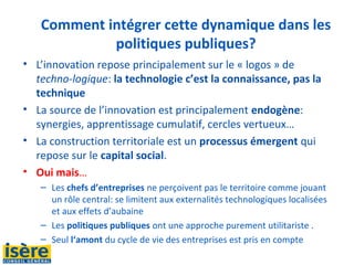 Comment intégrer cette dynamique dans les
politiques publiques?
• L’innovation repose principalement sur le « logos » de
techno-logique: la technologie c’est la connaissance, pas la
technique
• La source de l’innovation est principalement endogène:
synergies, apprentissage cumulatif, cercles vertueux…
• La construction territoriale est un processus émergent qui
repose sur le capital social.
• Oui mais…
– Les chefs d’entreprises ne perçoivent pas le territoire comme jouant
un rôle central: se limitent aux externalités technologiques localisées
et aux effets d’aubaine
– Les politiques publiques ont une approche purement utilitariste .
– Seul l‘amont du cycle de vie des entreprises est pris en compte
 