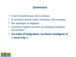 Sommaire
• C’est l’immatériel qui crée la richesse
• Le territoire comme milieu innovateur: des exemples
• Des typologies se dégagent
• Comment intégrer cela dans les politiques publiques
territoriales?
• Un cadre d’intégration: territoire intelligent et
« smart city »
 
