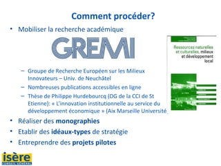 Comment procéder?
• Mobiliser la recherche académique
– Groupe de Recherche Européen sur les Milieux
Innovateurs – Univ. de Neuchâtel
– Nombreuses publications accessibles en ligne
– Thèse de Philippe Hurdebourcq (DG de la CCI de St
Etienne): « L’innovation institutionnelle au service du
développement économique » (Aix Marseille Université)
• Réaliser des monographies
• Etablir des idéaux-types de stratégie
• Entreprendre des projets pilotes
 