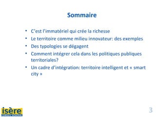3
Sommaire
• C’est l’immatériel qui crée la richesse
• Le territoire comme milieu innovateur: des exemples
• Des typologies se dégagent
• Comment intégrer cela dans les politiques publiques
territoriales?
• Un cadre d’intégration: territoire intelligent et « smart
city »
 