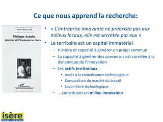 Ce que nous apprend la recherche:
• « L’entreprise innovante ne préexiste pas aux
milieux locaux, elle est secrétée par eux » 
• Le territoire est un capital immatériel
– Histoire et capacité à générer un projet commun
– La capacité à générer des consensus est corrélée à la 
dynamique de l’innovation 
– Les actifs territoriaux…
• Accès à la connaissance technologique
• Composition du marché du travail
• Savoir-faire technologique
– … constituent un milieu innovateur
 