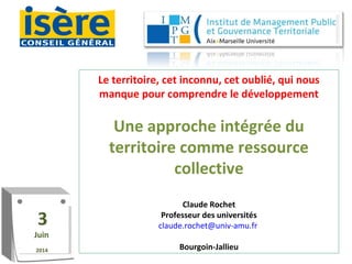 Le territoire, cet inconnu, cet oublié, qui nous
manque pour comprendre le développement
Une approche intégrée du
territoire comme ressource
collective
Claude Rochet
Professeur des universités
claude.rochet@univ-amu.fr
Bourgoin-Jallieu
3
Juin
2014
3
Juin
2014
 