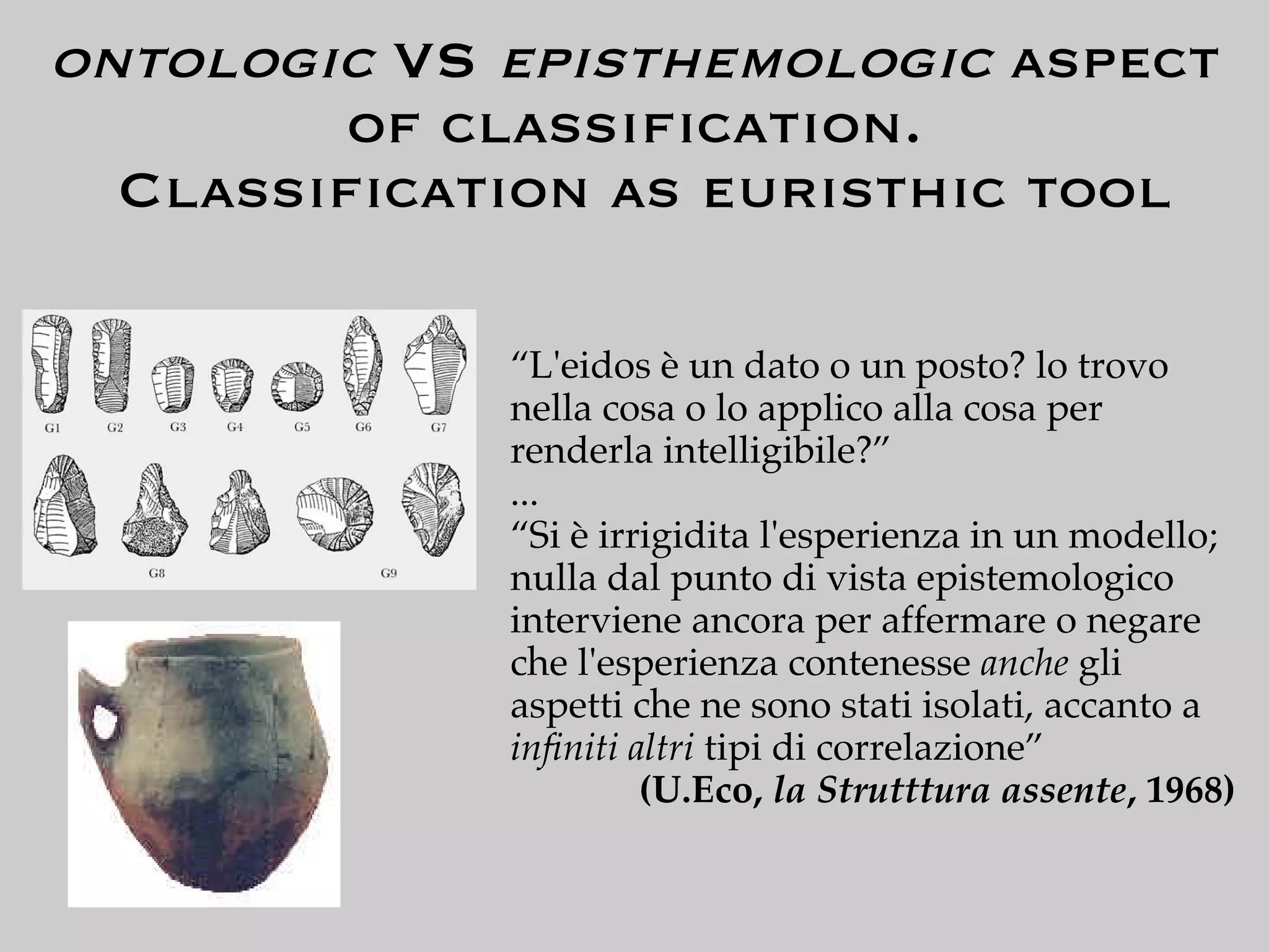 ontologic VS episthemologic aspect
        of classiﬁcation.
  Classiﬁcation as euristhic tool

             “L'eidos è un dato o un posto? lo trovo
             nella cosa o lo applico alla cosa per
             renderla intelligibile?”
             ...
             “Si è irrigidita l'esperienza in un modello;
             nulla dal punto di vista epistemologico
             interviene ancora per affermare o negare
             che l'esperienza contenesse anche gli
             aspetti che ne sono stati isolati, accanto a
             inﬁniti altri tipi di correlazione”
                      (U.Eco, la Strutttura assente, 1968)
 
