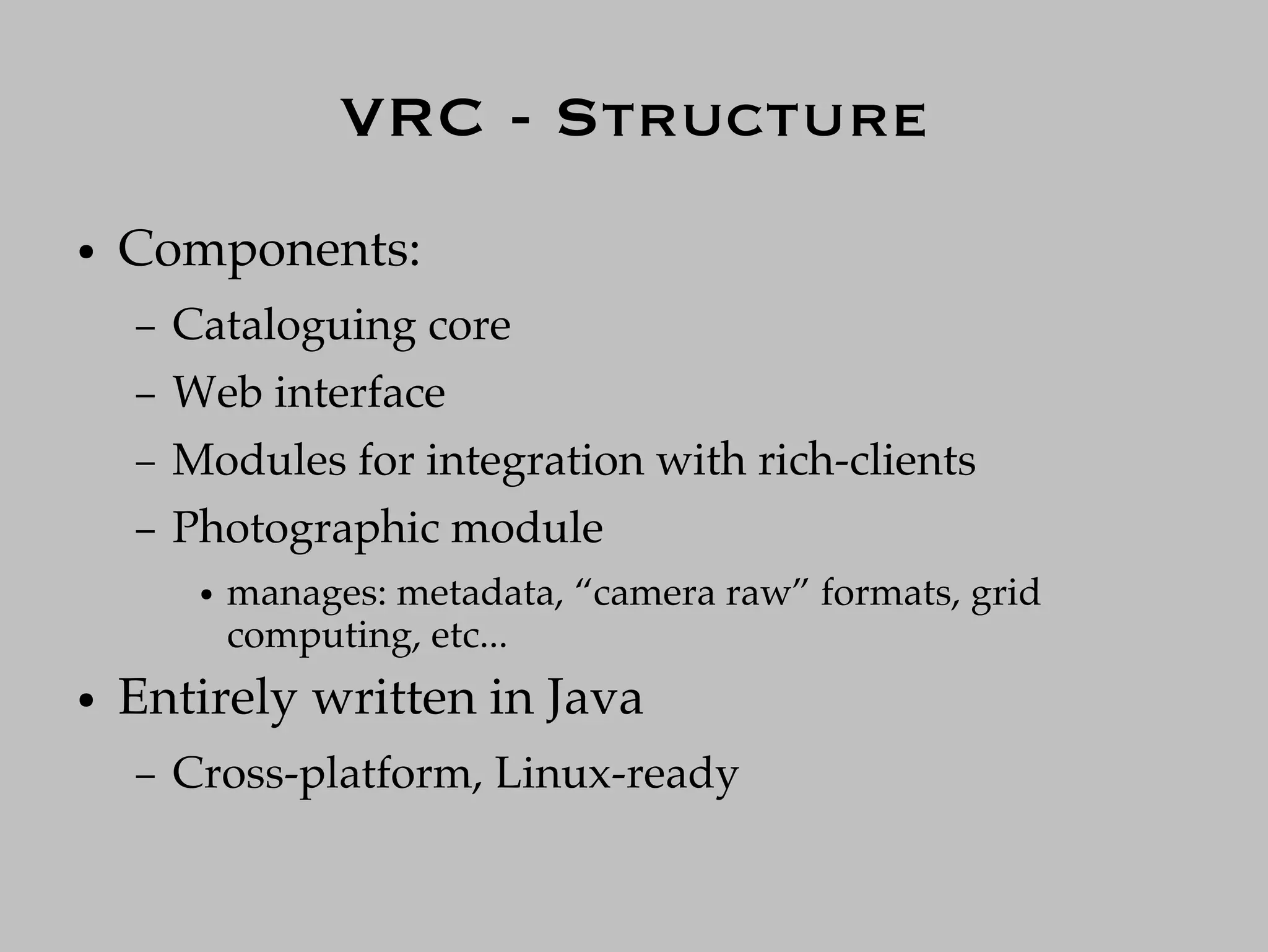 VRC - Structure
●   Components:
    –   Cataloguing core
    –   Web interface
    –   Modules for integration with rich-clients
    –   Photographic module
         ●   manages: metadata, “camera raw” formats, grid
             computing, etc...
●   Entirely written in Java
    –   Cross-platform, Linux-ready
 